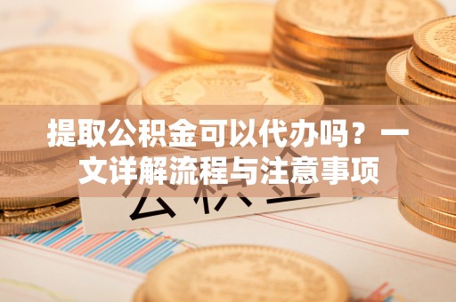 中区提取公积金可以代办吗？一文详解流程与注意事项