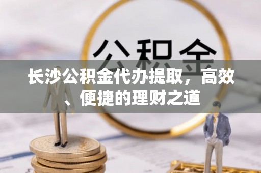 中区长沙公积金代办提取，高效、便捷的理财之道