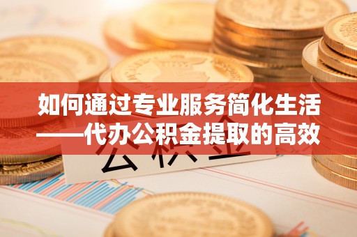 中区如何通过专业服务简化生活——代办公积金提取的高效选择