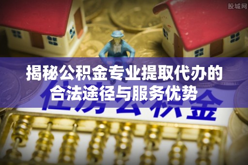 中区揭秘公积金专业提取代办的合法途径与服务优势