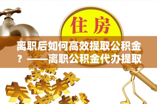 中区离职后如何高效提取公积金？——离职公积金代办提取全流程解析