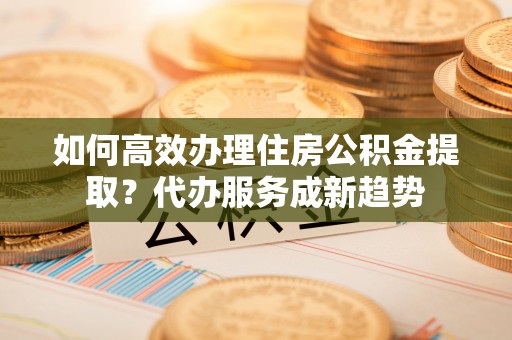中区如何高效办理住房公积金提取？代办服务成新趋势