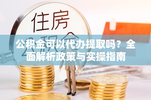 中区公积金可以代办提取吗？全面解析政策与实操指南