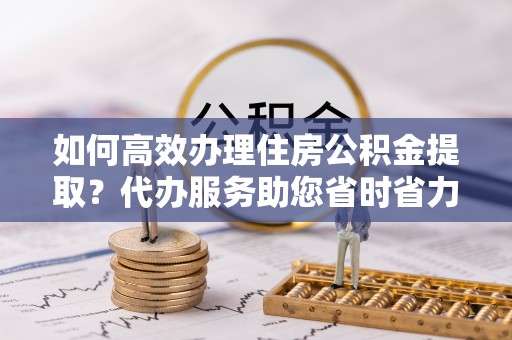 中区如何高效办理住房公积金提取？代办服务助您省时省力