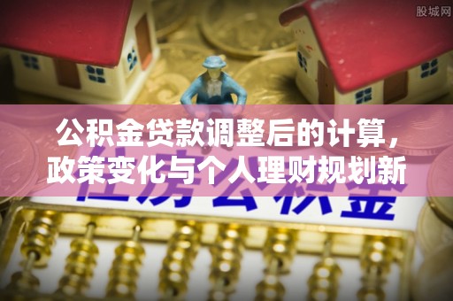 中区公积金贷款调整后的计算，政策变化与个人理财规划新思路