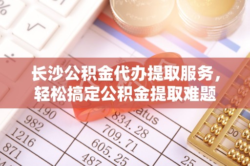 中区长沙公积金代办提取服务，轻松搞定公积金提取难题