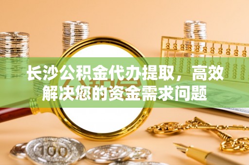中区长沙公积金代办提取，高效解决您的资金需求问题