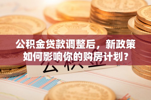 中区公积金贷款调整后，新政策如何影响你的购房计划？