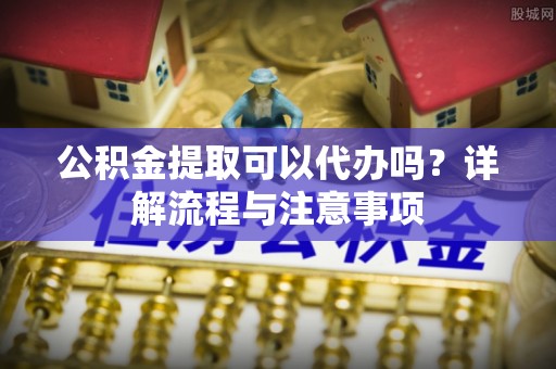 中区公积金提取可以代办吗？详解流程与注意事项