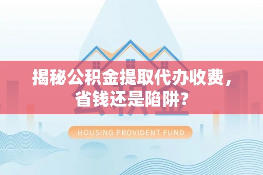 中区揭秘公积金提取代办收费，省钱还是陷阱？