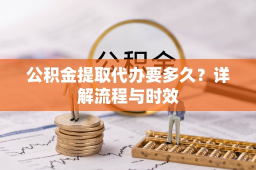 中区公积金提取代办要多久？详解流程与时效