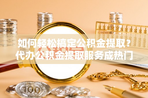 中区如何轻松搞定公积金提取？代办公积金提取服务成热门选择
