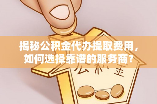 中区揭秘公积金代办提取费用，如何选择靠谱的服务商？
