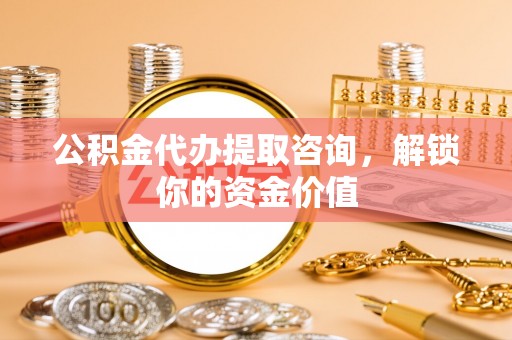 中区公积金代办提取咨询，解锁你的资金价值