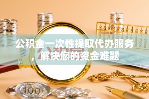 中区公积金一次性提取代办服务，解决您的资金难题