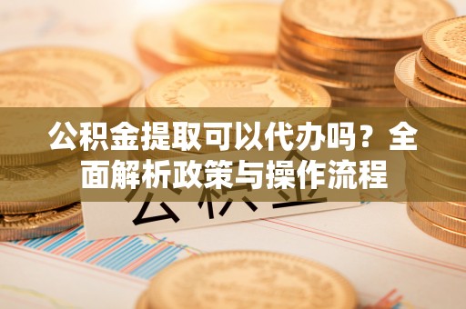 中区公积金提取可以代办吗？全面解析政策与操作流程