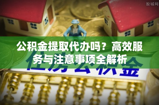 中区公积金提取代办吗？高效服务与注意事项全解析
