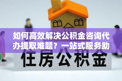 中区如何高效解决公积金咨询代办提取难题？一站式服务助您轻松搞定
