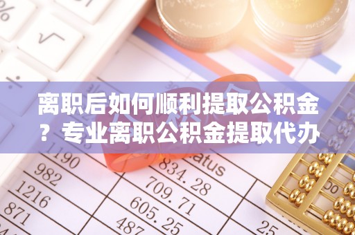 中区离职后如何顺利提取公积金？专业离职公积金提取代办服务指南