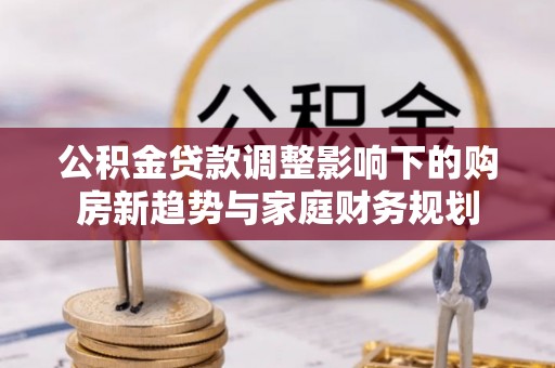 中区公积金贷款调整影响下的购房新趋势与家庭财务规划