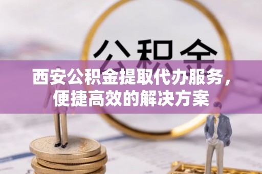中区西安公积金提取代办服务，便捷高效的解决方案