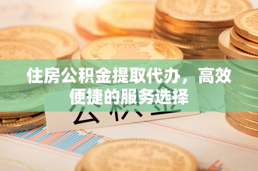 中区住房公积金提取代办，高效便捷的服务选择
