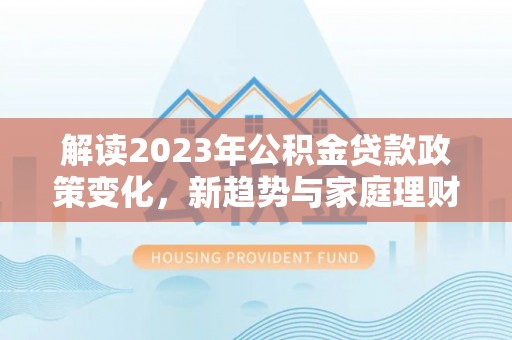 中区解读2023年公积金贷款政策变化，新趋势与家庭理财规划