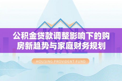中区公积金贷款调整影响下的购房新趋势与家庭财务规划