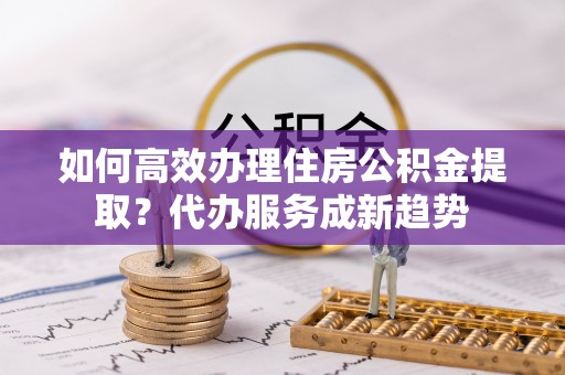 中区如何高效办理住房公积金提取？代办服务成新趋势
