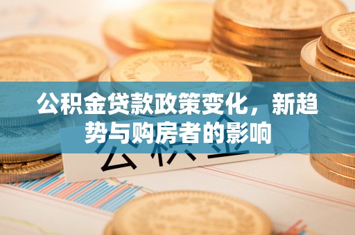 中区公积金贷款政策变化，新趋势与购房者的影响