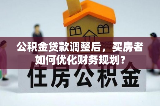 中区公积金贷款调整后，买房者如何优化财务规划？