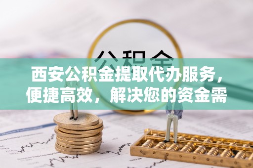 中区西安公积金提取代办服务，便捷高效，解决您的资金需求