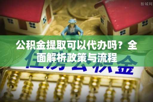 中区公积金提取可以代办吗？全面解析政策与流程