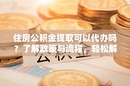 中区住房公积金提取可以代办吗？了解政策与流程，轻松解决你的疑问