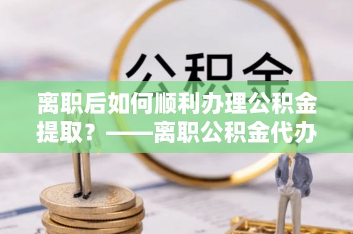 中区离职后如何顺利办理公积金提取？——离职公积金代办提取全攻略