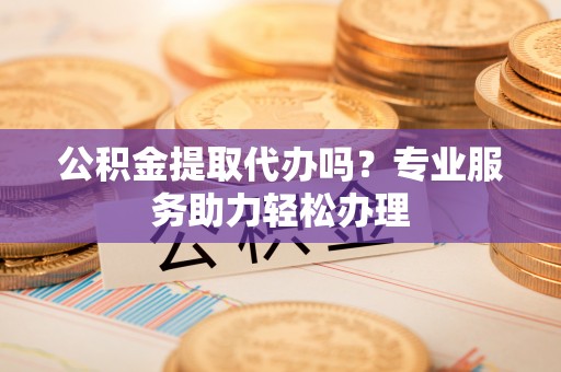 中区公积金提取代办吗？专业服务助力轻松办理