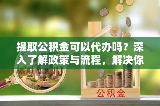 中区提取公积金可以代办吗？深入了解政策与流程，解决你的疑问