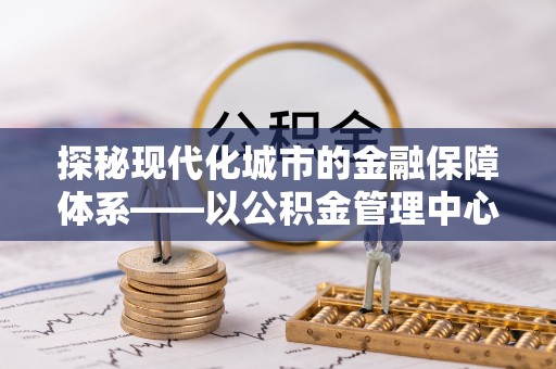 中区探秘现代化城市的金融保障体系——以公积金管理中心为核心的民生服务