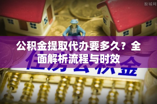 中区公积金提取代办要多久？全面解析流程与时效