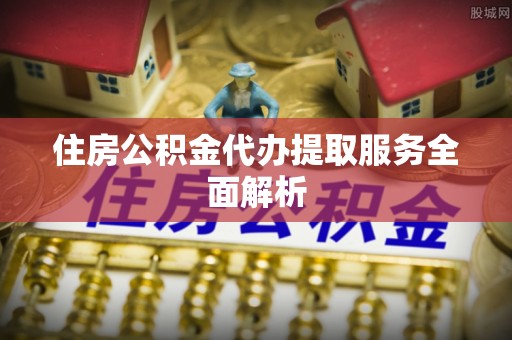 中区住房公积金代办提取服务全面解析