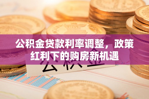 中区公积金贷款利率调整，政策红利下的购房新机遇