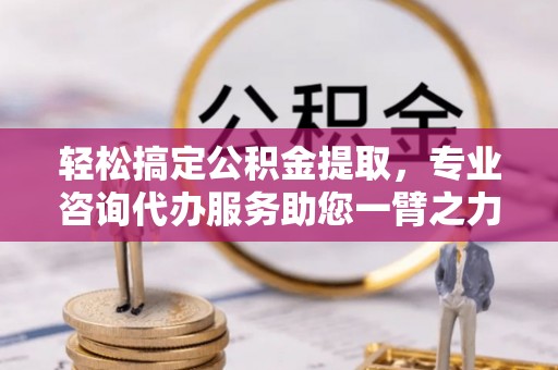中区轻松搞定公积金提取，专业咨询代办服务助您一臂之力