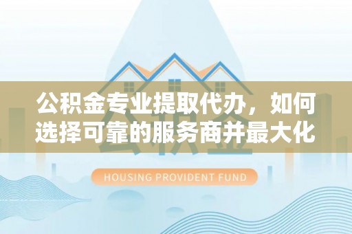 中区公积金专业提取代办，如何选择可靠的服务商并最大化你的资金收益