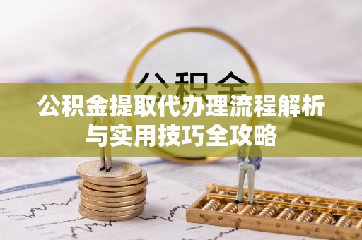 中区公积金提取代办理流程解析与实用技巧全攻略
