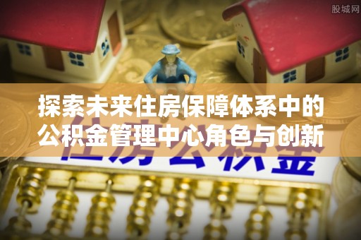中区探索未来住房保障体系中的公积金管理中心角色与创新