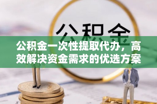 中区公积金一次性提取代办，高效解决资金需求的优选方案