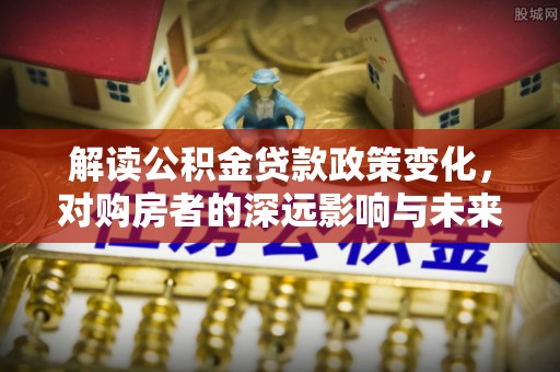中区解读公积金贷款政策变化，对购房者的深远影响与未来趋势