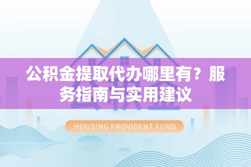 中区公积金提取代办哪里有？服务指南与实用建议