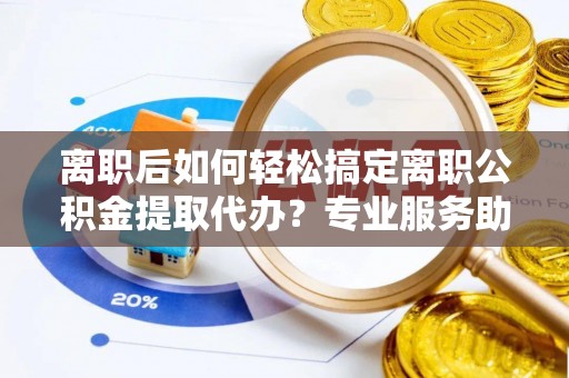 中区离职后如何轻松搞定离职公积金提取代办？专业服务助你一臂之力