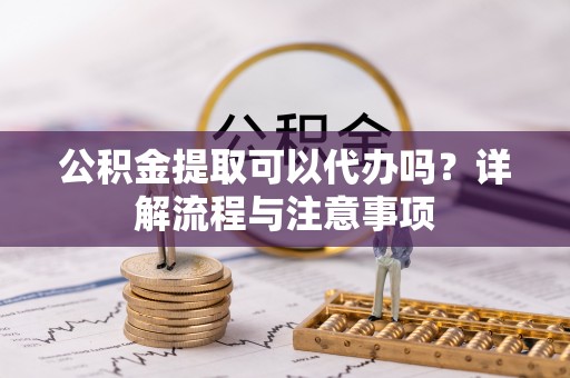 中区公积金提取可以代办吗？详解流程与注意事项